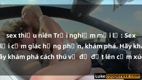 sex thiếu niên Trải nghiệm mới lạ: Sex trong xe hơi đem lại cảm giác hưng phấn, khám phá. Hãy khám phá cách thú vị để đốt lên cảm xúc trong cuộc tình!