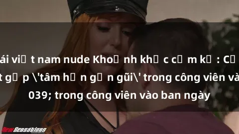 gái việt nam nude Khoảnh khắc cấm kỵ: Cặp đôi bị bắt gặp 'tâm hồn gần gũi' trong công viên vào ban ngày