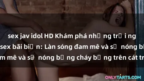 sex jav idol HD Khám phá những trải nghiệm độc đáo tại sex bãi biển: Làn sóng đam mê và sự nóng bỏng cháy bỏng trên cát trắng