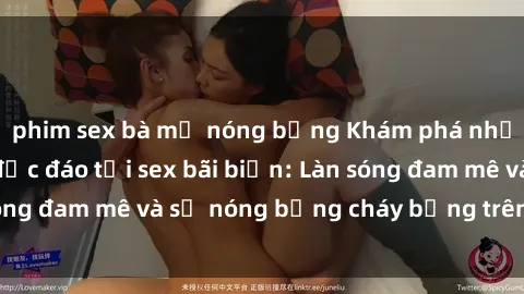 phim sex bà mẹ nóng bỏng Khám phá những trải nghiệm độc đáo tại sex bãi biển: Làn sóng đam mê và sự nóng bỏng cháy bỏng trên cát trắng