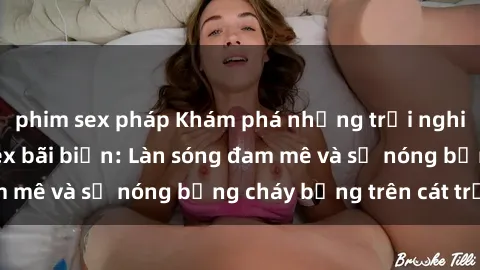 phim sex pháp Khám phá những trải nghiệm độc đáo tại sex bãi biển: Làn sóng đam mê và sự nóng bỏng cháy bỏng trên cát trắng