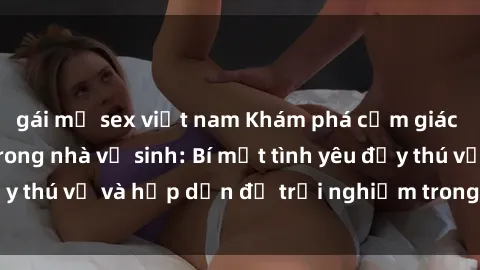 gái mỹ sex việt nam Khám phá cảm giác mới mẻ với sex trong nhà vệ sinh: Bí mật tình yêu đầy thú vị và hấp dẫn để trải nghiệm trong đêm hôm nay!