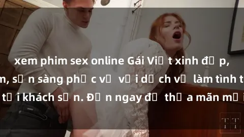 xem phim sex online Gái Việt xinh đẹp, nồng nàn tình cảm, sẵn sàng phục vụ với dịch vụ làm tình tại khách sạn. Đến ngay để thỏa mãn mọi khao khát của bạn!