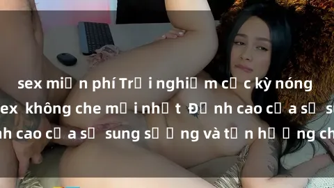 sex miễn phí Trải nghiệm cực kỳ nóng bỏng trong phim sex  không che mới nhất  Đỉnh cao của sự sung sướng và tận hưởng chân thật