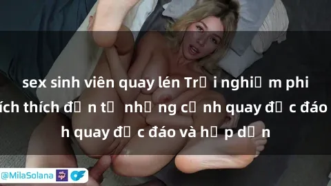 sex sinh viên quay lén Trải nghiệm phim sex : Sự kích thích đến từ những cảnh quay độc đáo và hấp dẫn