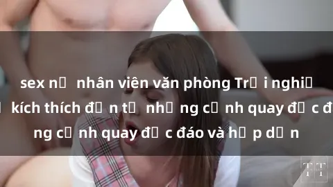 sex nữ nhân viên văn phòng Trải nghiệm phim sex : Sự kích thích đến từ những cảnh quay độc đáo và hấp dẫn