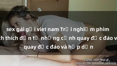 sex gái gọi viet nam Trải nghiệm phim sex : Sự kích thích đến từ những cảnh quay độc đáo và hấp dẫn