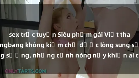 sex trực tuyến Siêu phẩm gái Việt tham gia trong buổi gangbang không kiềm chế được lòng sung sướng, những cảnh nóng nảy khiến ai cũng phải mãn nhãn