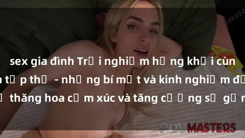 sex gia đình Trải nghiệm hứng khởi cùng với việc làm tình tập thể - những bí mật và kinh nghiệm để thăng hoa cảm xúc và tăng cường sự gắn kết trong mối quan hệ