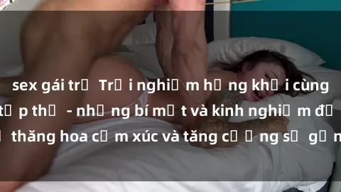 sex gái trẻ Trải nghiệm hứng khởi cùng với việc làm tình tập thể - những bí mật và kinh nghiệm để thăng hoa cảm xúc và tăng cường sự gắn kết trong mối quan hệ