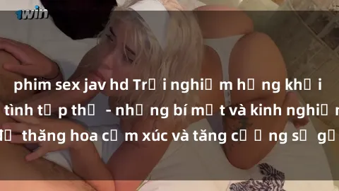 phim sex jav hd Trải nghiệm hứng khởi cùng với việc làm tình tập thể - những bí mật và kinh nghiệm để thăng hoa cảm xúc và tăng cường sự gắn kết trong mối quan hệ