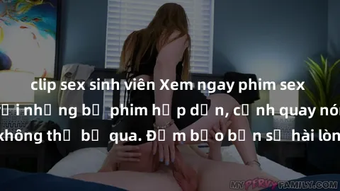 clip sex sinh viên Xem ngay phim sex bukkake hàng đầu với những bộ phim hấp dẫn, cảnh quay nóng bỏng không thể bỏ qua. Đảm bảo bạn sẽ hài lòng với trải nghiệm mới lạ này!