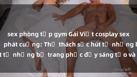 sex phòng tập gym Gái Việt cosplay sexy khiến fan hâm mộ phát cuồng: Thử thách sức hút từ những bộ trang phục đầy sáng tạo và quyến rũ!