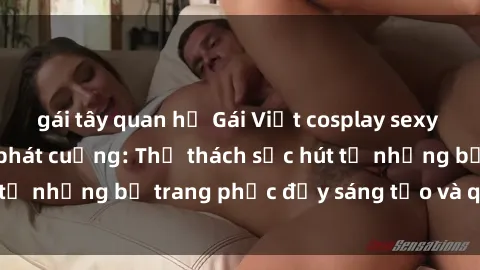 gái tây quan hệ Gái Việt cosplay sexy khiến fan hâm mộ phát cuồng: Thử thách sức hút từ những bộ trang phục đầy sáng tạo và quyến rũ!