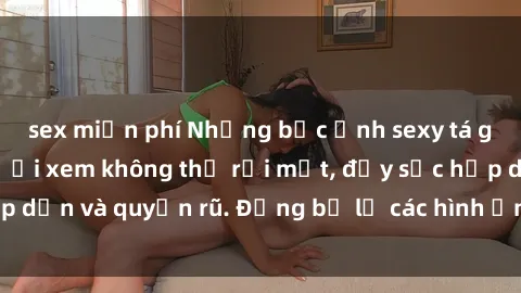sex miễn phí Những bức ảnh sexy tá gợi cảm khiến người xem không thể rời mắt, đầy sức hấp dẫn và quyến rũ. Đừng bỏ lỡ các hình ảnh nóng bỏng này!
