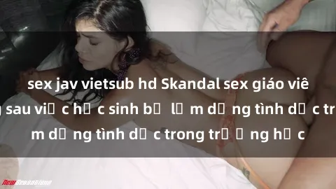 sex jav vietsub hd Skandal sex giáo viên: Sự thật đằng sau việc học sinh bị lạm dụng tình dục trong trường học