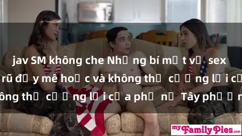 jav SM không che Những bí mật về sex gái Tây: Sự quyến rũ đầy mê hoặc và không thể cưỡng lại của phụ nữ Tây phương