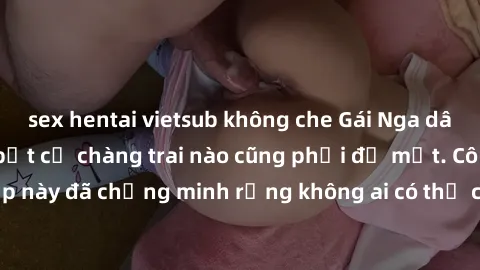 sex hentai vietsub không che Gái Nga dâm đãng khiến tim bất cứ chàng trai nào cũng phải đỏ mặt. Cô gái xinh đẹp này đã chứng minh rằng không ai có thể cưỡng lại khi cô làm tình đắm say.