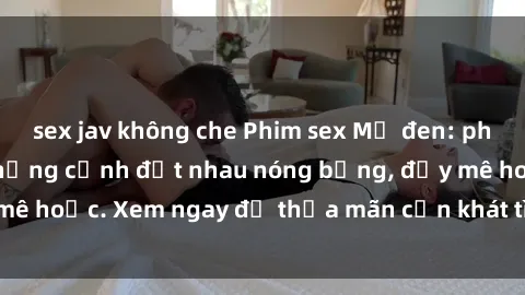 sex jav không che Phim sex Mỹ đen: phút mãnh liệt với những cảnh địt nhau nóng bỏng, đầy mê hoặc. Xem ngay để thỏa mãn cơn khát tình dục của bạn!