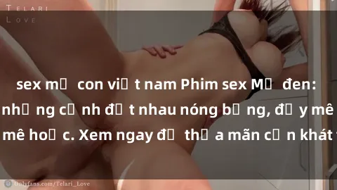 sex mẹ con việt nam Phim sex Mỹ đen: phút mãnh liệt với những cảnh địt nhau nóng bỏng, đầy mê hoặc. Xem ngay để thỏa mãn cơn khát tình dục của bạn!