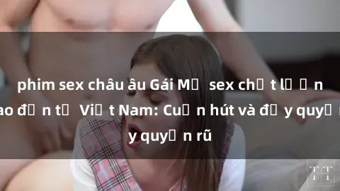 phim sex châu âu Gái Mỹ sex chất lượng cao đến từ Việt Nam: Cuốn hút và đầy quyến rũ
