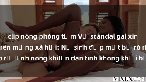 clip nóng phòng tắm Vụ scandal gái xinh lộ hàng gây sốt trên mạng xã hội: Nữ sinh đẹp mắt bị rò rỉ ảnh nóng khiến dân tình không khỏi bất ngờ và phẫn nộ!