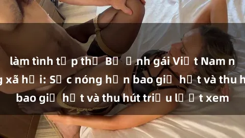 làm tình tập thể Bộ ảnh gái Việt Nam nude gây sốt mạng xã hội: Sắc nóng hơn bao giờ hết và thu hút triệu lượt xem