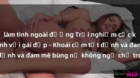 làm tình ngoài đường Trải nghiệm cực kỳ thú vị khi làm tình với gái đẹp - Khoái cảm tột đỉnh và đam mê bùng nổ không ngờ chỉ trong một đêm!