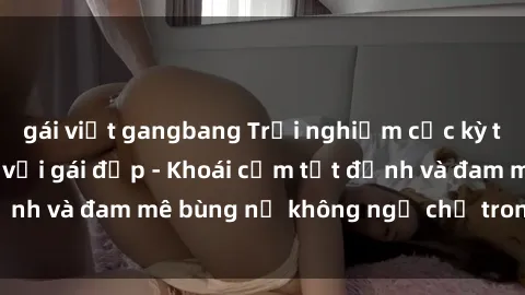 gái việt gangbang Trải nghiệm cực kỳ thú vị khi làm tình với gái đẹp - Khoái cảm tột đỉnh và đam mê bùng nổ không ngờ chỉ trong một đêm!