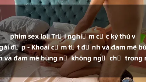 phim sex loli Trải nghiệm cực kỳ thú vị khi làm tình với gái đẹp - Khoái cảm tột đỉnh và đam mê bùng nổ không ngờ chỉ trong một đêm!