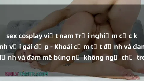 sex cosplay việt nam Trải nghiệm cực kỳ thú vị khi làm tình với gái đẹp - Khoái cảm tột đỉnh và đam mê bùng nổ không ngờ chỉ trong một đêm!