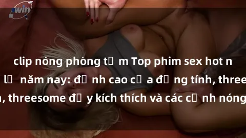 clip nóng phòng tắm Top phim sex hot nhất không thể bỏ lỡ năm nay: đỉnh cao của đồng tính, threesome đầy kích thích và các cảnh nóng đang gây sốt!