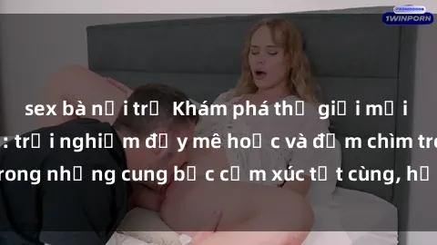 sex bà nội trợ Khám phá thế giới mới với sex người lớn: trải nghiệm đầy mê hoặc và đắm chìm trong những cung bậc cảm xúc tột cùng, hứng khởi và cuốn hút.