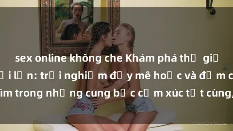 sex online không che Khám phá thế giới mới với sex người lớn: trải nghiệm đầy mê hoặc và đắm chìm trong những cung bậc cảm xúc tột cùng, hứng khởi và cuốn hút.