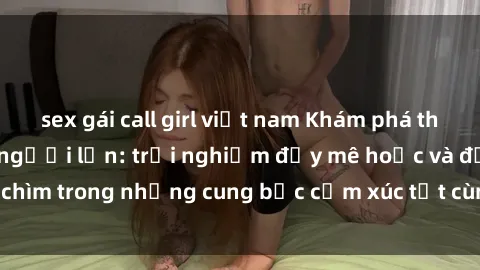 sex gái call girl việt nam Khám phá thế giới mới với sex người lớn: trải nghiệm đầy mê hoặc và đắm chìm trong những cung bậc cảm xúc tột cùng, hứng khởi và cuốn hút.