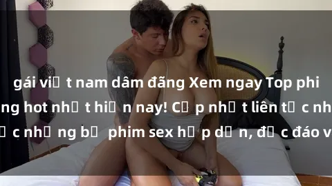 gái việt nam dâm đãng Xem ngay Top phim sex mới nhất đang hot nhất hiện nay! Cập nhật liên tục những bộ phim sex hấp dẫn, độc đáo và đầy kích thích.