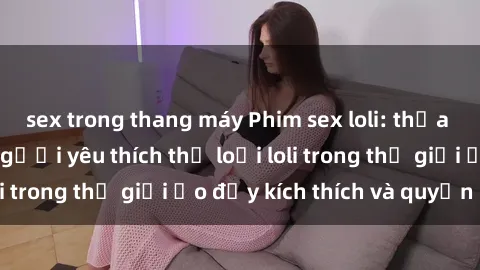 sex trong thang máy Phim sex loli: thỏa mãn đam mê của người yêu thích thể loại loli trong thế giới ảo đầy kích thích và quyến rũ.