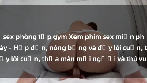 sex phòng tập gym Xem phim sex miễn phí online ngay tại đây – Hấp dẫn, nóng bỏng và đầy lôi cuốn, thỏa mãn mọi người và thú vui của bạn!