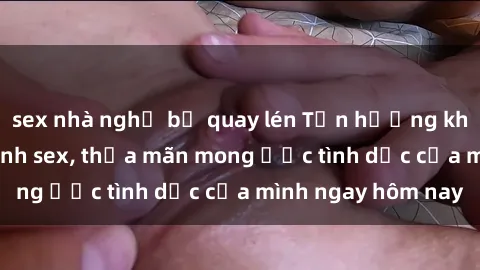 sex nhà nghỉ bị quay lén Tận hưởng khoái cảm với gái xinh sex, thỏa mãn mong ước tình dục của mình ngay hôm nay