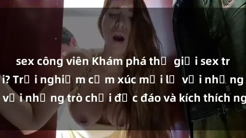 sex công viên Khám phá thế giới sex trực tuyến: Hơn tuổi? Trải nghiệm cảm xúc mới lạ với những trò chơi độc đáo và kích thích người lớn