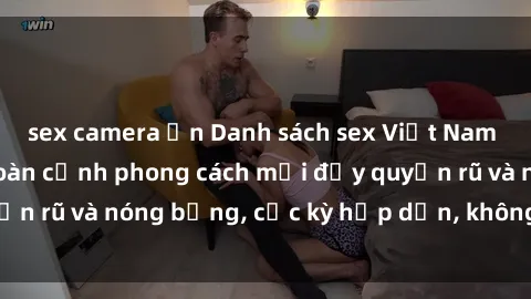 sex camera ẩn Danh sách sex Việt Nam không che - Ảnh toàn cảnh phong cách mới đầy quyến rũ và nóng bỏng, cực kỳ hấp dẫn, không thể bỏ qua!