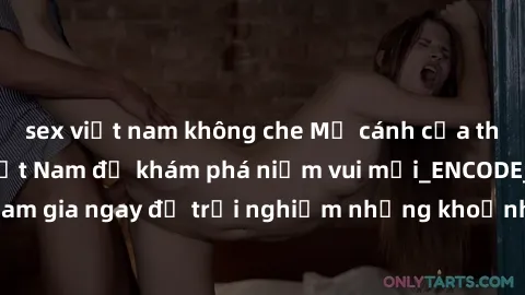 sex việt nam không che Mở cánh cửa thế giới sex MILF Việt Nam để khám phá niềm vui mới_ENCODE_. Hãy tham gia ngay để trải nghiệm những khoảnh khắc đầy kích thích và đam mê.