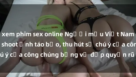 xem phim sex online Người mẫu Việt Nam gây sốt với loạt shoot ảnh táo bạo, thu hút sự chú ý của công chúng bằng vẻ đẹp quyến rũ và gợi cảm.
