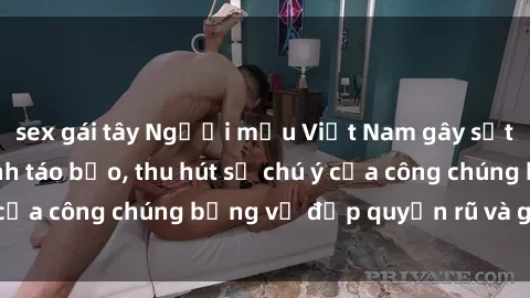 sex gái tây Người mẫu Việt Nam gây sốt với loạt shoot ảnh táo bạo, thu hút sự chú ý của công chúng bằng vẻ đẹp quyến rũ và gợi cảm.