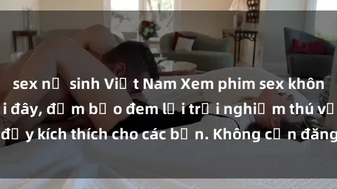 sex nữ sinh Việt Nam Xem phim sex không che miễn phí tại đây, đảm bảo đem lại trải nghiệm thú vị và đầy kích thích cho các bạn. Không cần đăng ký, hoàn toàn miễn phí.
