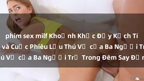 phim sex milf Khoảnh Khắc Đầy Kịch Tính: Sex  Việt Nam và Cuộc Phiêu Lưu Thú Vị của Ba Người Trẻ Trong Đêm Say Đắm