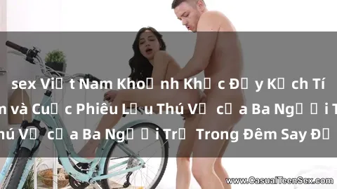 sex Việt Nam Khoảnh Khắc Đầy Kịch Tính: Sex  Việt Nam và Cuộc Phiêu Lưu Thú Vị của Ba Người Trẻ Trong Đêm Say Đắm