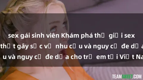 sex gái sinh viên Khám phá thế giới sex loli Việt Nam: Sự thật gây sốc về nhu cầu và nguy cơ đe dọa cho trẻ em tại Việt Nam