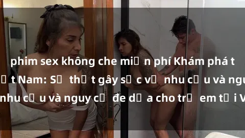 phim sex không che miễn phí Khám phá thế giới sex loli Việt Nam: Sự thật gây sốc về nhu cầu và nguy cơ đe dọa cho trẻ em tại Việt Nam