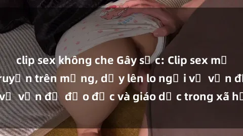clip sex không che Gây sốc: Clip sex mẹ con Việt Nam lan truyền trên mạng, dấy lên lo ngại về vấn đề đạo đức và giáo dục trong xã hội hiện nay.